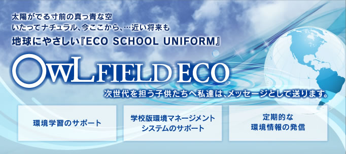 太陽がでる寸前の真っ青な空いたってナチュラル、今ここから、…近い将来も地球にやさしい『ECO SCHOOL UNIFORM』次世代を担う子供たちへ私達は、メッセージとして送ります。環境学習のサポート/学校版環境マネージメントシステムのサポート/定期的な環境情報の発信