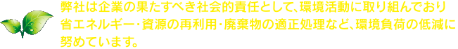 弊社は企業の果たすべき社会的責任として、環境活動に取り組んでおり省エネルギー・資源の再利用・廃棄物の適正処理など、環境負荷の低減に努めています。